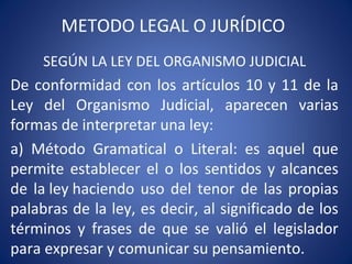 METODO LEGAL O JURÍDICO
SEGÚN LA LEY DEL ORGANISMO JUDICIAL
De conformidad con los artículos 10 y 11 de la
Ley del Organismo Judicial, aparecen varias
formas de interpretar una ley:
a) Método Gramatical o Literal: es aquel que
permite establecer el o los sentidos y alcances
de la ley haciendo uso del tenor de las propias
palabras de la ley, es decir, al significado de los
términos y frases de que se valió el legislador
para expresar y comunicar su pensamiento.
 
