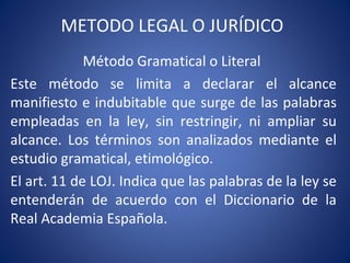 METODO LEGAL O JURÍDICO
Método Gramatical o Literal
Este método se limita a declarar el alcance
manifiesto e indubitable que surge de las palabras
empleadas en la ley, sin restringir, ni ampliar su
alcance. Los términos son analizados mediante el
estudio gramatical, etimológico.
El art. 11 de LOJ. Indica que las palabras de la ley se
entenderán de acuerdo con el Diccionario de la
Real Academia Española.
 