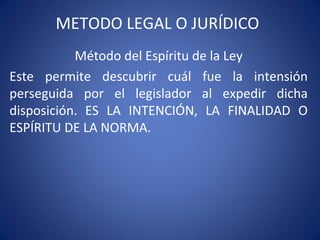 METODO LEGAL O JURÍDICO
Método del Espíritu de la Ley
Este permite descubrir cuál fue la intensión
perseguida por el legislador al expedir dicha
disposición. ES LA INTENCIÓN, LA FINALIDAD O
ESPÍRITU DE LA NORMA.
 