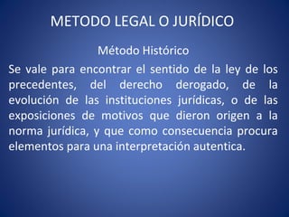 METODO LEGAL O JURÍDICO
Método Histórico
Se vale para encontrar el sentido de la ley de los
precedentes, del derecho derogado, de la
evolución de las instituciones jurídicas, o de las
exposiciones de motivos que dieron origen a la
norma jurídica, y que como consecuencia procura
elementos para una interpretación autentica.
 