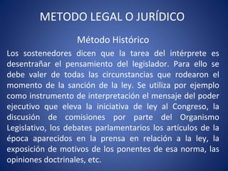 METODO LEGAL O JURÍDICO
Método Histórico
Los sostenedores dicen que la tarea del intérprete es
desentrañar el pensamiento del legislador. Para ello se
debe valer de todas las circunstancias que rodearon el
momento de la sanción de la ley. Se utiliza por ejemplo
como instrumento de interpretación el mensaje del poder
ejecutivo que eleva la iniciativa de ley al Congreso, la
discusión de comisiones por parte del Organismo
Legislativo, los debates parlamentarios los artículos de la
época aparecidos en la prensa en relación a la ley, la
exposición de motivos de los ponentes de esa norma, las
opiniones doctrinales, etc.
 
