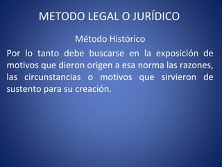 METODO LEGAL O JURÍDICO
Método Histórico
Por lo tanto debe buscarse en la exposición de
motivos que dieron origen a esa norma las razones,
las circunstancias o motivos que sirvieron de
sustento para su creación.
 