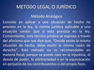 METODO LEGAL O JURÍDICO
Método Analógico
Consiste en aplicar a una situación de hecho no
previsto en la ley, la norma jurídica aplicable a una
situación similar que si esta prevista en la ley.
Comúnmente, esta técnica jurídica se expresa a través
del aforismo que nos dice que, “Donde existe la misma
situación de hecho, debe existir la misma razón de
derecho”. Este método no es recomendable en
materia fiscal, porque se puede caer en la injusticia, el
desvío de poder, la arbitrariedad o en la equivocación
en perjuicio de los contribuyentes o del propio fisco.
 