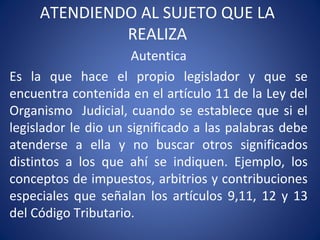 ATENDIENDO AL SUJETO QUE LA
REALIZA
Autentica
Es la que hace el propio legislador y que se
encuentra contenida en el artículo 11 de la Ley del
Organismo Judicial, cuando se establece que si el
legislador le dio un significado a las palabras debe
atenderse a ella y no buscar otros significados
distintos a los que ahí se indiquen. Ejemplo, los
conceptos de impuestos, arbitrios y contribuciones
especiales que señalan los artículos 9,11, 12 y 13
del Código Tributario.
 