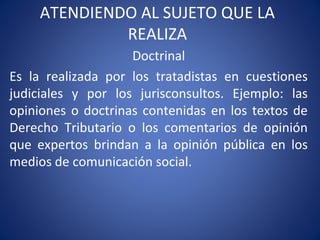ATENDIENDO AL SUJETO QUE LA
REALIZA
Doctrinal
Es la realizada por los tratadistas en cuestiones
judiciales y por los jurisconsultos. Ejemplo: las
opiniones o doctrinas contenidas en los textos de
Derecho Tributario o los comentarios de opinión
que expertos brindan a la opinión pública en los
medios de comunicación social.
 