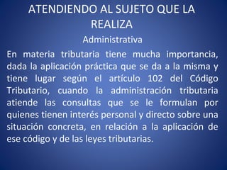 ATENDIENDO AL SUJETO QUE LA
REALIZA
Administrativa
En materia tributaria tiene mucha importancia,
dada la aplicación práctica que se da a la misma y
tiene lugar según el artículo 102 del Código
Tributario, cuando la administración tributaria
atiende las consultas que se le formulan por
quienes tienen interés personal y directo sobre una
situación concreta, en relación a la aplicación de
ese código y de las leyes tributarias.
 