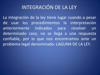 INTEGRACIÓN DE LA LEY
La integración de la ley tiene lugar cuando a pesar
de usar los procedimientos la interpretación
anteriormente indicados para resolver un
determinado caso, no se llega a una respuesta
confiable, por lo que nos encontramos ante un
problema legal denominado: LAGUNA DE LA LEY.
 