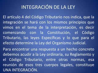 INTEGRACIÓN DE LA LEY
El artículo 4 del Código Tributario nos indica, que la
integración se hará con los mismos principios que
vimos en el tema de la interpretación, es decir
comenzando con la Constitución, el Código
Tributario, las leyes Específicas y lo que para el
efecto determine la Ley del Organismo Judicial.
Para encontrar una respuesta a un hecho concreto
debemos acudir a la Ley ordinaria, su Reglamento y
el Código Tributario, entre otras normas, esa
reunión de esos tres cuerpos legales, constituye
UNA INTEGRACIÓN.
 