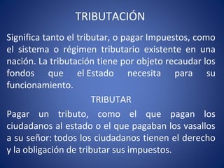 TRIBUTACIÓN
Significa tanto el tributar, o pagar Impuestos, como
el sistema o régimen tributario existente en una
nación. La tributación tiene por objeto recaudar los
fondos que el Estado necesita para su
funcionamiento.
TRIBUTAR
Pagar un tributo, como el que pagan los
ciudadanos al estado o el que pagaban los vasallos
a su señor: todos los ciudadanos tienen el derecho
y la obligación de tributar sus impuestos.
 