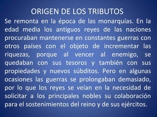 ORIGEN DE LOS TRIBUTOS
Se remonta en la época de las monarquías. En la
edad media los antiguos reyes de las naciones
procuraban mantenerse en constantes guerras con
otros países con el objeto de incrementar las
riquezas, porque al vencer al enemigo, se
quedaban con sus tesoros y también con sus
propiedades y nuevos súbditos. Pero en algunas
ocasiones las guerras se prolongaban demasiado,
por lo que los reyes se veían en la necesidad de
solicitar a los principales nobles su colaboración
para el sostenimientos del reino y de sus ejércitos.
 