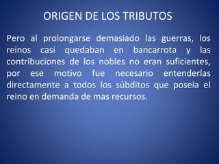 ORIGEN DE LOS TRIBUTOS
Pero al prolongarse demasiado las guerras, los
reinos casi quedaban en bancarrota y las
contribuciones de los nobles no eran suficientes,
por ese motivo fue necesario entenderlas
directamente a todos los súbditos que poseía el
reino en demanda de mas recursos.
 