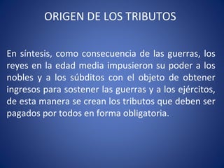 ORIGEN DE LOS TRIBUTOS
En síntesis, como consecuencia de las guerras, los
reyes en la edad media impusieron su poder a los
nobles y a los súbditos con el objeto de obtener
ingresos para sostener las guerras y a los ejércitos,
de esta manera se crean los tributos que deben ser
pagados por todos en forma obligatoria.
 