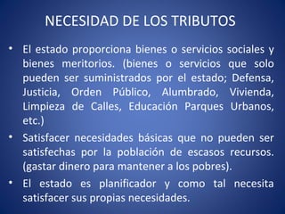 NECESIDAD DE LOS TRIBUTOS
• El estado proporciona bienes o servicios sociales y
bienes meritorios. (bienes o servicios que solo
pueden ser suministrados por el estado; Defensa,
Justicia, Orden Público, Alumbrado, Vivienda,
Limpieza de Calles, Educación Parques Urbanos,
etc.)
• Satisfacer necesidades básicas que no pueden ser
satisfechas por la población de escasos recursos.
(gastar dinero para mantener a los pobres).
• El estado es planificador y como tal necesita
satisfacer sus propias necesidades.
 