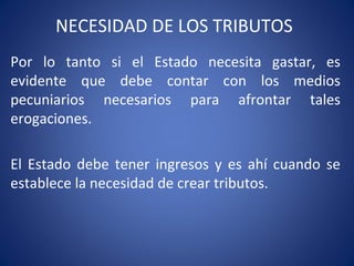 NECESIDAD DE LOS TRIBUTOS
Por lo tanto si el Estado necesita gastar, es
evidente que debe contar con los medios
pecuniarios necesarios para afrontar tales
erogaciones.
El Estado debe tener ingresos y es ahí cuando se
establece la necesidad de crear tributos.
 