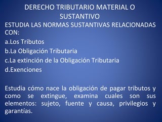 DERECHO TRIBUTARIO MATERIAL O
SUSTANTIVO
ESTUDIA LAS NORMAS SUSTANTIVAS RELACIONADAS
CON:
a.Los Tributos
b.La Obligación Tributaria
c.La extinción de la Obligación Tributaria
d.Exenciones
Estudia cómo nace la obligación de pagar tributos y
como se extingue, examina cuales son sus
elementos: sujeto, fuente y causa, privilegios y
garantías.
 