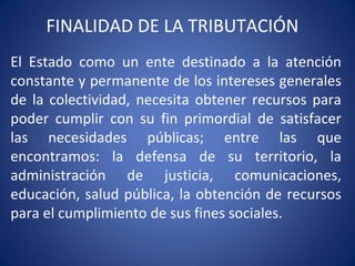 FINALIDAD DE LA TRIBUTACIÓN
El Estado como un ente destinado a la atención
constante y permanente de los intereses generales
de la colectividad, necesita obtener recursos para
poder cumplir con su fin primordial de satisfacer
las necesidades públicas; entre las que
encontramos: la defensa de su territorio, la
administración de justicia, comunicaciones,
educación, salud pública, la obtención de recursos
para el cumplimiento de sus fines sociales.
 