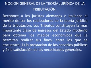 NOCIÓN GENERAL DE LA TEORÍA JURÍDICA DE LA
TRIBUTACIÓN
Reconoce a los juristas alemanes e italianos el
mérito de ser los realizadores de la teoría jurídica
de la tributación. Los Tributos constituyen la más
importante clase de ingresos del Estado moderno
para obtener los medios económicos que le
permitan realizar sus fines, entre los que se
encuentra: 1) la prestación de los servicios públicos
y 2) la satisfacción de las necesidades generales.
 