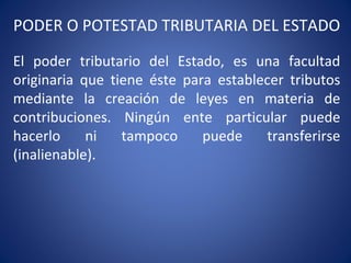 PODER O POTESTAD TRIBUTARIA DEL ESTADO
El poder tributario del Estado, es una facultad
originaria que tiene éste para establecer tributos
mediante la creación de leyes en materia de
contribuciones. Ningún ente particular puede
hacerlo ni tampoco puede transferirse
(inalienable).
 