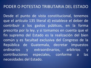 PODER O POTESTAD TRIBUTARIA DEL ESTADO
Desde el punto de vista constitucional, tenemos
que el artículo 135 literal d) establece el deber de
contribuir a los gastos públicos, en la forma
prescrita por la ley. y si tomamos en cuenta que el
fin supremo del Estado es la realización del bien
común y es facultad exclusiva del Congreso de la
República de Guatemala, decretar impuestos
ordinarios y extraordinarios, arbitrios y
contribuciones especiales, conforme a las
necesidades del Estado.
 