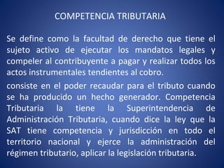 COMPETENCIA TRIBUTARIA
Se define como la facultad de derecho que tiene el
sujeto activo de ejecutar los mandatos legales y
compeler al contribuyente a pagar y realizar todos los
actos instrumentales tendientes al cobro.
consiste en el poder recaudar para el tributo cuando
se ha producido un hecho generador. Competencia
Tributaria la tiene la Superintendencia de
Administración Tributaria, cuando dice la ley que la
SAT tiene competencia y jurisdicción en todo el
territorio nacional y ejerce la administración del
régimen tributario, aplicar la legislación tributaria.
 