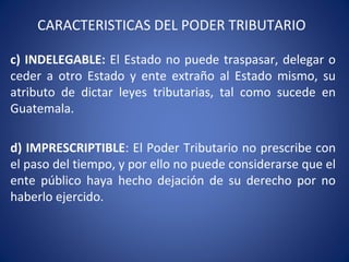 CARACTERISTICAS DEL PODER TRIBUTARIO
c) INDELEGABLE: El Estado no puede traspasar, delegar o
ceder a otro Estado y ente extraño al Estado mismo, su
atributo de dictar leyes tributarias, tal como sucede en
Guatemala.
d) IMPRESCRIPTIBLE: El Poder Tributario no prescribe con
el paso del tiempo, y por ello no puede considerarse que el
ente público haya hecho dejación de su derecho por no
haberlo ejercido.
 