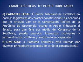 CARACTERISTICAS DEL PODER TRIBUTARIO
e) CARÁCTER LEGAL: El Poder Tributario se establece en
normas legislativas de carácter constitucional; así tenemos
que el artículo 239 de la Constitución Política de la
República de Guatemala, otorga el Poder Tributario al
Estado, para que éste por medio del Congreso de la
República, pueda decretar impuestos ordinarios y
extraordinarios, arbitrios y contribuciones especiales.
f) LIMITADO: La Potestad Tributaria está limitada por
diversos principios y preceptos de carácter constitucional.
 