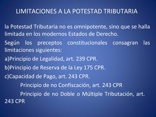LIMITACIONES A LA POTESTAD TRIBUTARIA
la Potestad Tributaria no es omnipotente, sino que se halla
limitada en los modernos Estados de Derecho.
Según los preceptos constitucionales consagran las
limitaciones siguientes:
a)Principio de Legalidad, art. 239 CPR.
b)Principio de Reserva de la Ley 175 CPR.
c)Capacidad de Pago, art. 243 CPR.
Principio de no Confiscación, art. 243 CPR
Principio de no Doble o Múltiple Tributación, art.
243 CPR
 