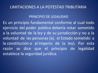 LIMITACIONES A LA POTESTAD TRIBUTARIA
PRINCIPIO DE LEGALIDAD
Es un principio fundamental conforme al cual todo
ejercicio del poder público debería estar sometido
a la voluntad de la ley y de su jurisdicción y no a la
voluntad de las personas (ej. el Estado sometido a
la constitución o al Imperio de la ley). Por esta
razón se dice que el principio de legalidad
establece la seguridad jurídica.
 