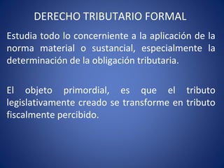 DERECHO TRIBUTARIO FORMAL
Estudia todo lo concerniente a la aplicación de la
norma material o sustancial, especialmente la
determinación de la obligación tributaria.
El objeto primordial, es que el tributo
legislativamente creado se transforme en tributo
fiscalmente percibido.
 