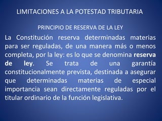 LIMITACIONES A LA POTESTAD TRIBUTARIA
PRINCIPIO DE RESERVA DE LA LEY
La Constitución reserva determinadas materias
para ser reguladas, de una manera más o menos
completa, por la ley: es lo que se denomina reserva
de ley. Se trata de una garantía
constitucionalmente prevista, destinada a asegurar
que determinadas materias de especial
importancia sean directamente reguladas por el
titular ordinario de la función legislativa.
 
