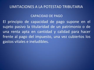 LIMITACIONES A LA POTESTAD TRIBUTARIA
CAPACIDAD DE PAGO
El principio de capacidad de pago supone en el
sujeto pasivo la titularidad de un patrimonio o de
una renta apta en cantidad y calidad para hacer
frente al pago del impuesto, una vez cubiertos los
gastos vitales e ineludibles.
 