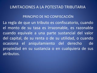 LIMITACIONES A LA POTESTAD TRIBUTARIA
PRINCIPIO DE NO CONFISCACIÓN
La regla de que un tributo es confiscatorio, cuando
el monto de su tasa es irrazonable, es razonable
cuando equivale a una parte sustancial del valor
del capital, de su renta o de su utilidad, o cuando
ocasiona el aniquilamiento del derecho de
propiedad en su sustancia o en cualquiera de sus
atributos.
 