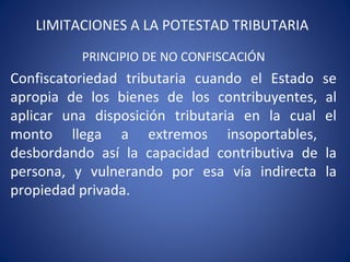 LIMITACIONES A LA POTESTAD TRIBUTARIA
PRINCIPIO DE NO CONFISCACIÓN
Confiscatoriedad tributaria cuando el Estado se
apropia de los bienes de los contribuyentes, al
aplicar una disposición tributaria en la cual el
monto llega a extremos insoportables,
desbordando así la capacidad contributiva de la
persona, y vulnerando por esa vía indirecta la
propiedad privada.
 
