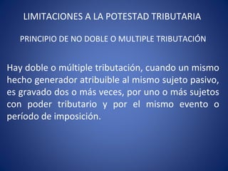 LIMITACIONES A LA POTESTAD TRIBUTARIA
PRINCIPIO DE NO DOBLE O MULTIPLE TRIBUTACIÓN
Hay doble o múltiple tributación, cuando un mismo
hecho generador atribuible al mismo sujeto pasivo,
es gravado dos o más veces, por uno o más sujetos
con poder tributario y por el mismo evento o
período de imposición.
 