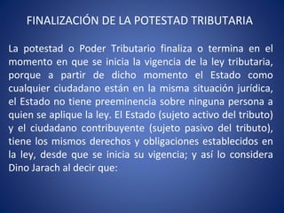 FINALIZACIÓN DE LA POTESTAD TRIBUTARIA
La potestad o Poder Tributario finaliza o termina en el
momento en que se inicia la vigencia de la ley tributaria,
porque a partir de dicho momento el Estado como
cualquier ciudadano están en la misma situación jurídica,
el Estado no tiene preeminencia sobre ninguna persona a
quien se aplique la ley. El Estado (sujeto activo del tributo)
y el ciudadano contribuyente (sujeto pasivo del tributo),
tiene los mismos derechos y obligaciones establecidos en
la ley, desde que se inicia su vigencia; y así lo considera
Dino Jarach al decir que:
 