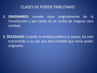 CLASES DE PODER TRIBUTARIO
1. ORIGINARIO: cuando nace originalmente de la
Constitución y por tanto no se recibe de ninguna otra
entidad.
2. DELEGADO: Cuando la entidad política lo posee, ha sido
transmitido a su vez por otra entidad que tiene poder
originario.
 