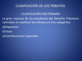 CLASIFICACIÓN DE LOS TRIBUTOS
CLASIFICACIÓN DOCTRINARIA
La gran mayoría de los estudiosos del Derecho Tributario
coinciden en clasificar los tributos en tres categorías:
a)Impuestos
b)Tasas
c)Contribuciones Especiales
 