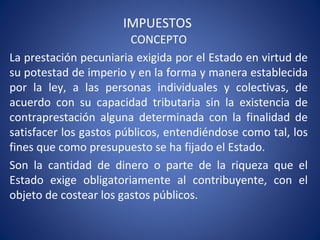 IMPUESTOS
CONCEPTO
La prestación pecuniaria exigida por el Estado en virtud de
su potestad de imperio y en la forma y manera establecida
por la ley, a las personas individuales y colectivas, de
acuerdo con su capacidad tributaria sin la existencia de
contraprestación alguna determinada con la finalidad de
satisfacer los gastos públicos, entendiéndose como tal, los
fines que como presupuesto se ha fijado el Estado.
Son la cantidad de dinero o parte de la riqueza que el
Estado exige obligatoriamente al contribuyente, con el
objeto de costear los gastos públicos.
 