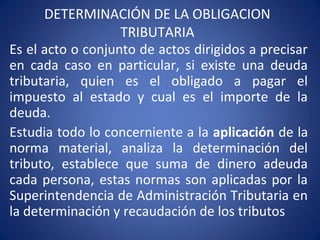 DETERMINACIÓN DE LA OBLIGACION
TRIBUTARIA
Es el acto o conjunto de actos dirigidos a precisar
en cada caso en particular, si existe una deuda
tributaria, quien es el obligado a pagar el
impuesto al estado y cual es el importe de la
deuda.
Estudia todo lo concerniente a la aplicación de la
norma material, analiza la determinación del
tributo, establece que suma de dinero adeuda
cada persona, estas normas son aplicadas por la
Superintendencia de Administración Tributaria en
la determinación y recaudación de los tributos
 