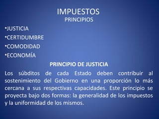 IMPUESTOS
PRINCIPIOS
•JUSTICIA
•CERTIDUMBRE
•COMODIDAD
•ECONOMÍA
PRINCIPIO DE JUSTICIA
Los súbditos de cada Estado deben contribuir al
sostenimiento del Gobierno en una proporción lo más
cercana a sus respectivas capacidades. Este principio se
proyecta bajo dos formas: la generalidad de los impuestos
y la uniformidad de los mismos.
 