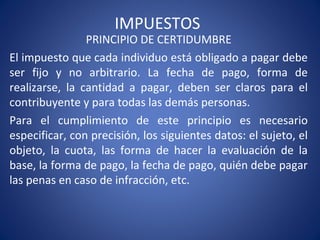 IMPUESTOS
PRINCIPIO DE CERTIDUMBRE
El impuesto que cada individuo está obligado a pagar debe
ser fijo y no arbitrario. La fecha de pago, forma de
realizarse, la cantidad a pagar, deben ser claros para el
contribuyente y para todas las demás personas.
Para el cumplimiento de este principio es necesario
especificar, con precisión, los siguientes datos: el sujeto, el
objeto, la cuota, las forma de hacer la evaluación de la
base, la forma de pago, la fecha de pago, quién debe pagar
las penas en caso de infracción, etc.
 