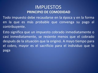 IMPUESTOS
PRINCIPIO DE COMODIDAD
Todo impuesto debe recaudarse en la época y en la forma
en la que es más probable que convenga su pago al
contribuyente.
Esto significa que un impuesto cobrado inmediatamente o
casi inmediatamente, se resiente menos que el cobrado
después de la situación que la originó. A mayo tiempo para
el cobro, mayor es el sacrificio para el individuo que lo
paga
 