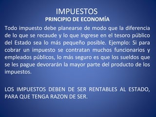 IMPUESTOS
PRINCIPIO DE ECONOMÍA
Todo impuesto debe planearse de modo que la diferencia
de lo que se recaude y lo que ingrese en el tesoro público
del Estado sea lo más pequeño posible. Ejemplo: Si para
cobrar un impuesto se contratan muchos funcionarios y
empleados públicos, lo más seguro es que los sueldos que
se les pague devorarán la mayor parte del producto de los
impuestos.
LOS IMPUESTOS DEBEN DE SER RENTABLES AL ESTADO,
PARA QUE TENGA RAZON DE SER.
 
