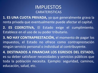 IMPUESTOS
CARATERISTICAS
1. ES UNA CUOTA PRIVADA, ya que generalmente grava la
renta privada que eventualmente puede afectar el capital.
2. ES COERCITIVA, El Estado exige el cumplimiento.
Establece en el uso de su poder tributario.
3. NO HAY CONTRAPRESTACIÓN, el momento de pagar los
impuestos, el Estado no ofrece como contraprestación
ningún servicio personal o individual al contribuyente.
4. DESTINADOS A FINANCIAR LOS EGRESOS DEL ESTADO,
es su deber satisfacer necesidades y servicios públicos que
toda la población necesita. Ejemplo: seguridad, caminos,
educación, salud, etc.
 