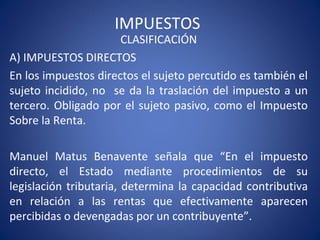 IMPUESTOS
CLASIFICACIÓN
A) IMPUESTOS DIRECTOS
En los impuestos directos el sujeto percutido es también el
sujeto incidido, no se da la traslación del impuesto a un
tercero. Obligado por el sujeto pasivo, como el Impuesto
Sobre la Renta.
Manuel Matus Benavente señala que “En el impuesto
directo, el Estado mediante procedimientos de su
legislación tributaria, determina la capacidad contributiva
en relación a las rentas que efectivamente aparecen
percibidas o devengadas por un contribuyente”.
 