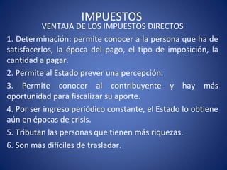 IMPUESTOS
VENTAJA DE LOS IMPUESTOS DIRECTOS
1. Determinación: permite conocer a la persona que ha de
satisfacerlos, la época del pago, el tipo de imposición, la
cantidad a pagar.
2. Permite al Estado prever una percepción.
3. Permite conocer al contribuyente y hay más
oportunidad para fiscalizar su aporte.
4. Por ser ingreso periódico constante, el Estado lo obtiene
aún en épocas de crisis.
5. Tributan las personas que tienen más riquezas.
6. Son más difíciles de trasladar.
 