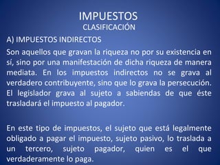 IMPUESTOS
CLASIFICACIÓN
A) IMPUESTOS INDIRECTOS
Son aquellos que gravan la riqueza no por su existencia en
sí, sino por una manifestación de dicha riqueza de manera
mediata. En los impuestos indirectos no se grava al
verdadero contribuyente, sino que lo grava la persecución.
El legislador grava al sujeto a sabiendas de que éste
trasladará el impuesto al pagador.
En este tipo de impuestos, el sujeto que está legalmente
obligado a pagar el impuesto, sujeto pasivo, lo traslada a
un tercero, sujeto pagador, quien es el que
verdaderamente lo paga.
 