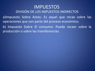 IMPUESTOS
DIVISIÓN DE LOS IMPUESTOS INDIRECTOS
a)Impuesto Sobre Actos: Es aquel que recae sobre las
operaciones que son parte del proceso económico.
b) Impuesto Sobre El consumo: Puede recaer sobre la
producción o sobre las transferencias.
 