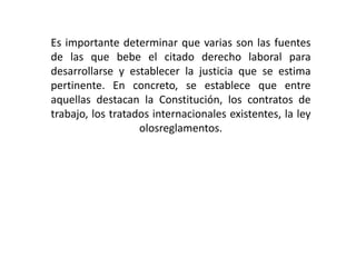 Es importante determinar que varias son las fuentes
de las que bebe el citado derecho laboral para
desarrollarse y establecer la justicia que se estima
pertinente. En concreto, se establece que entre
aquellas destacan la Constitución, los contratos de
trabajo, los tratados internacionales existentes, la ley
olosreglamentos.
 