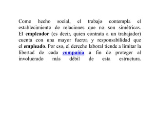 Como hecho social, el trabajo contempla el
establecimiento de relaciones que no son simétricas.
El empleador (es decir, quien contrata a un trabajador)
cuenta con una mayor fuerza y responsabilidad que
el empleado. Por eso, el derecho laboral tiende a limitar la
libertad de cada compañía a fin de proteger al
involucrado más débil de esta estructura.
 